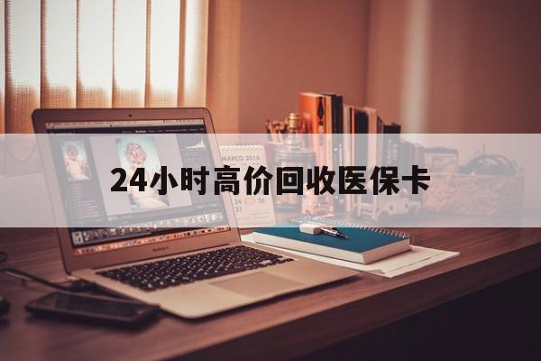 株洲24小时高价回收医保卡(24小时高价回收医保卡怎么操作)