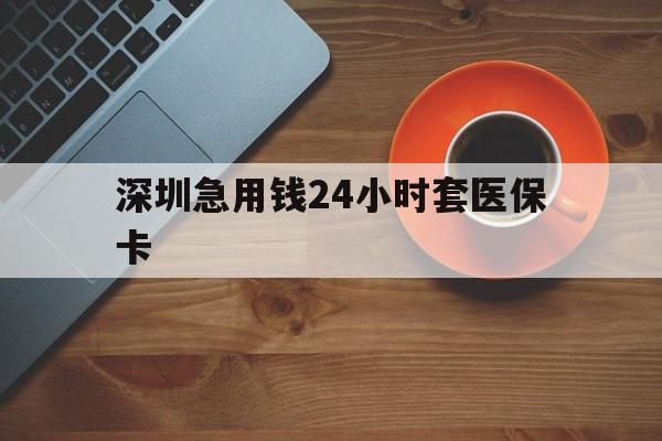 株洲深圳急用钱24小时套医保卡(深圳在线套医保卡联系方式)