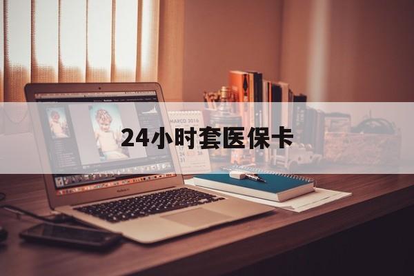 株洲24小时套医保卡(24小时套医保卡微信的优势)